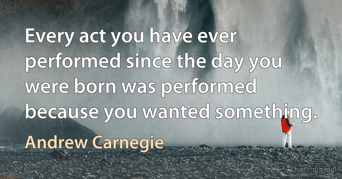 Every act you have ever performed since the day you were born was performed because you wanted something. (Andrew Carnegie)