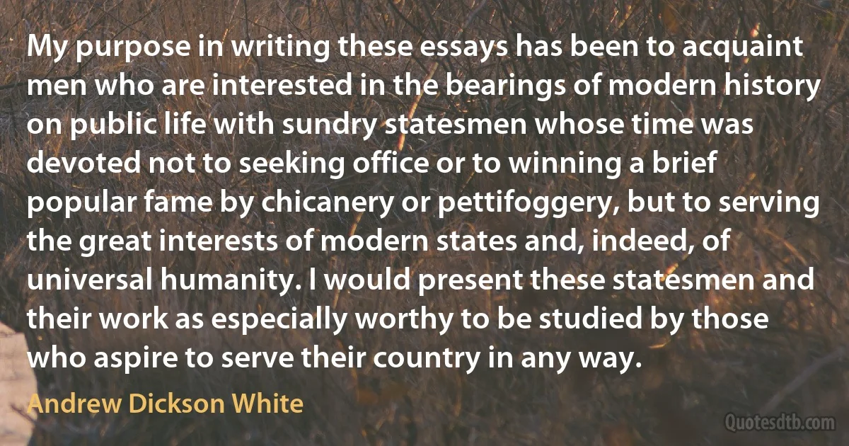 My purpose in writing these essays has been to acquaint men who are interested in the bearings of modern history on public life with sundry statesmen whose time was devoted not to seeking office or to winning a brief popular fame by chicanery or pettifoggery, but to serving the great interests of modern states and, indeed, of universal humanity. I would present these statesmen and their work as especially worthy to be studied by those who aspire to serve their country in any way. (Andrew Dickson White)