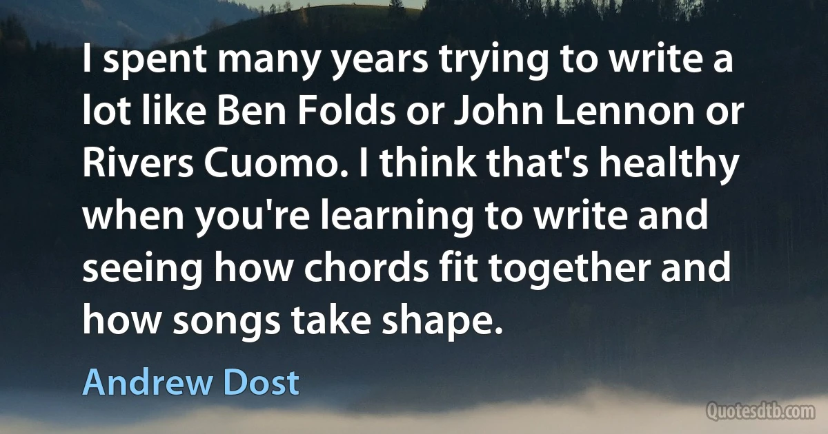 I spent many years trying to write a lot like Ben Folds or John Lennon or Rivers Cuomo. I think that's healthy when you're learning to write and seeing how chords fit together and how songs take shape. (Andrew Dost)