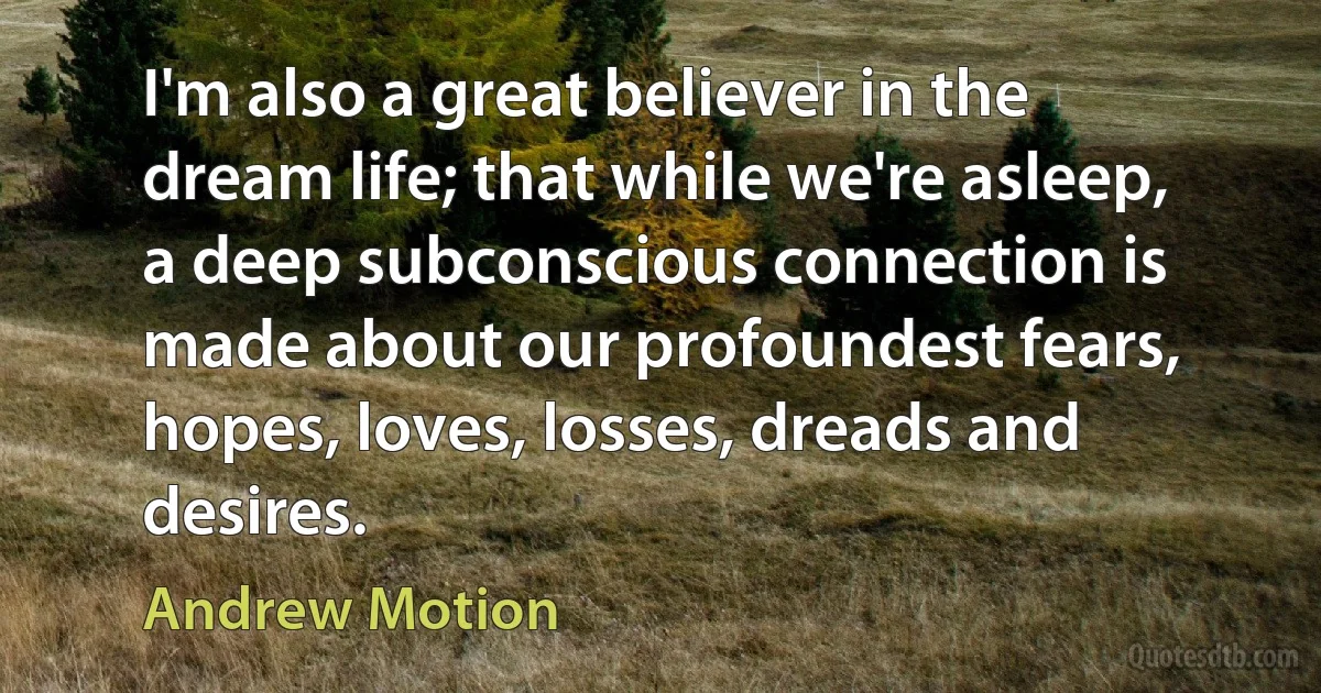 I'm also a great believer in the dream life; that while we're asleep, a deep subconscious connection is made about our profoundest fears, hopes, loves, losses, dreads and desires. (Andrew Motion)