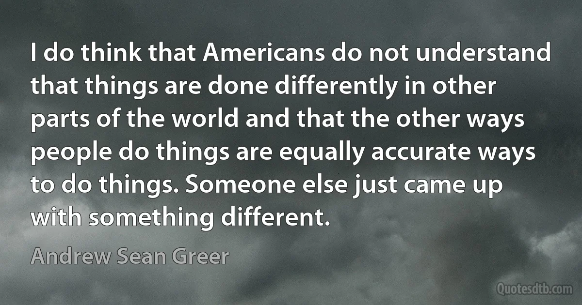 I do think that Americans do not understand that things are done differently in other parts of the world and that the other ways people do things are equally accurate ways to do things. Someone else just came up with something different. (Andrew Sean Greer)