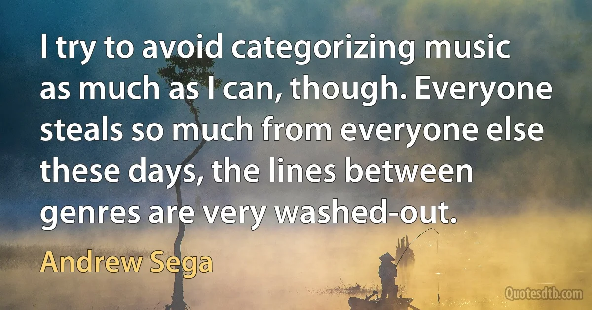 I try to avoid categorizing music as much as I can, though. Everyone steals so much from everyone else these days, the lines between genres are very washed-out. (Andrew Sega)