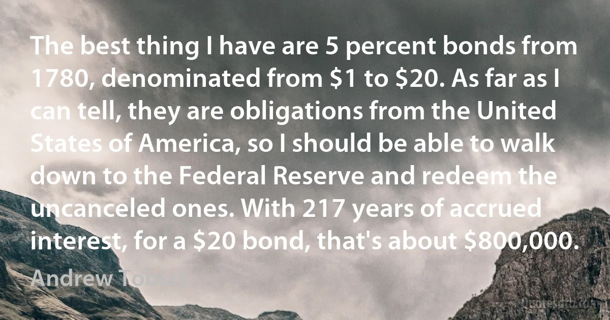 The best thing I have are 5 percent bonds from 1780, denominated from $1 to $20. As far as I can tell, they are obligations from the United States of America, so I should be able to walk down to the Federal Reserve and redeem the uncanceled ones. With 217 years of accrued interest, for a $20 bond, that's about $800,000. (Andrew Tobias)