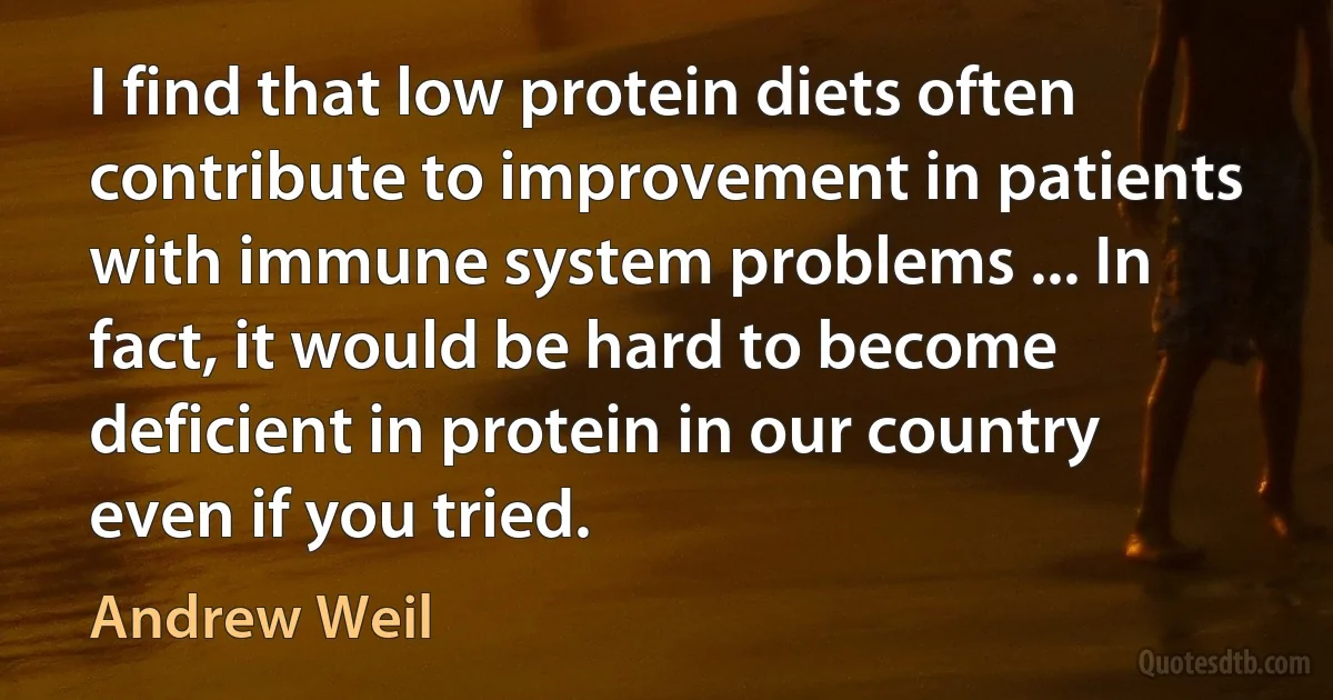 I find that low protein diets often contribute to improvement in patients with immune system problems ... In fact, it would be hard to become deficient in protein in our country even if you tried. (Andrew Weil)