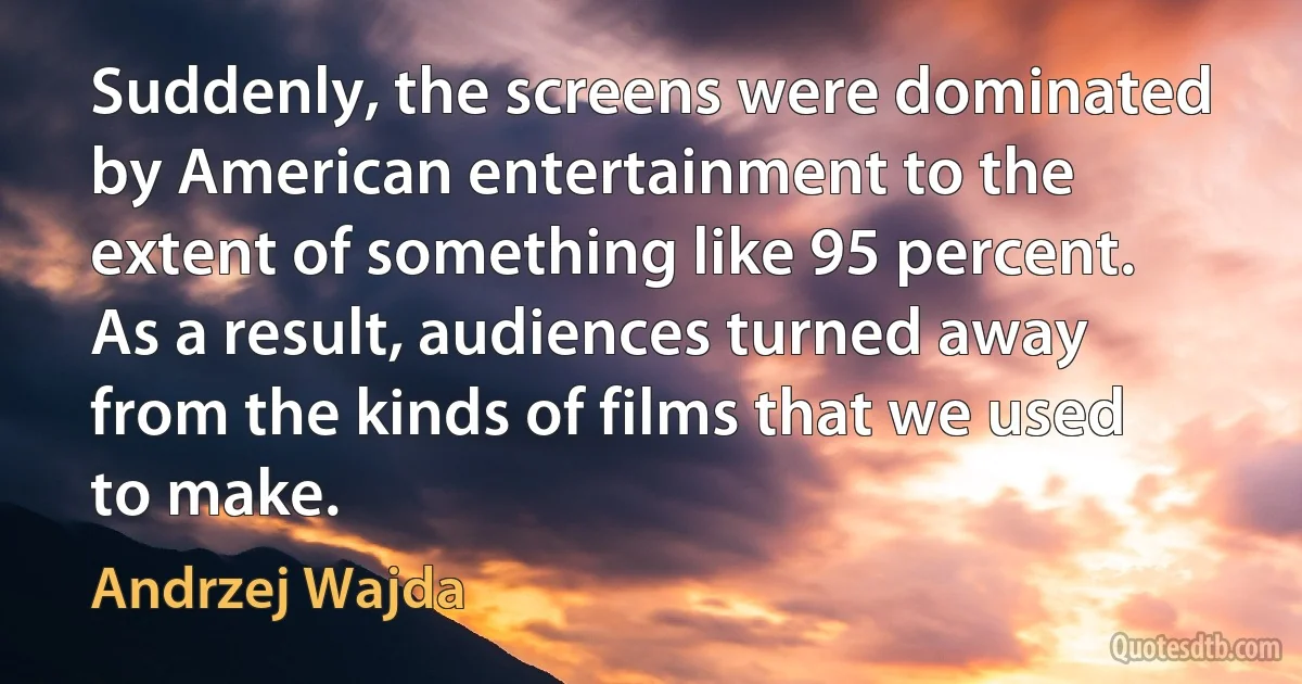 Suddenly, the screens were dominated by American entertainment to the extent of something like 95 percent. As a result, audiences turned away from the kinds of films that we used to make. (Andrzej Wajda)