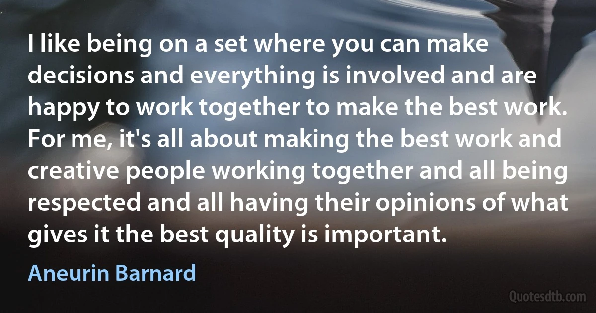 I like being on a set where you can make decisions and everything is involved and are happy to work together to make the best work. For me, it's all about making the best work and creative people working together and all being respected and all having their opinions of what gives it the best quality is important. (Aneurin Barnard)