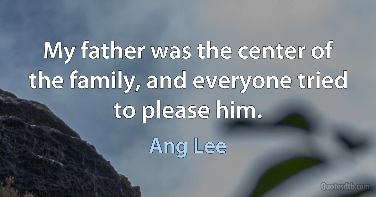 My father was the center of the family, and everyone tried to please him. (Ang Lee)