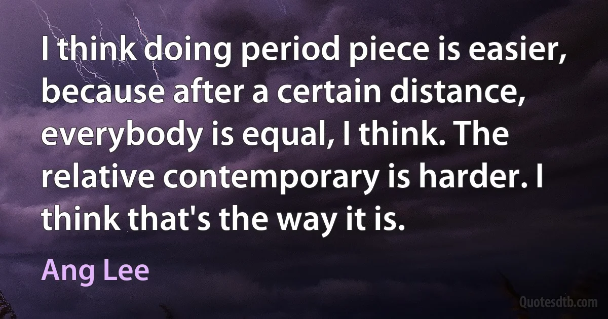 I think doing period piece is easier, because after a certain distance, everybody is equal, I think. The relative contemporary is harder. I think that's the way it is. (Ang Lee)