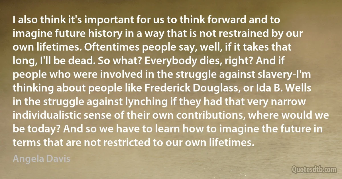 I also think it's important for us to think forward and to imagine future history in a way that is not restrained by our own lifetimes. Oftentimes people say, well, if it takes that long, I'll be dead. So what? Everybody dies, right? And if people who were involved in the struggle against slavery-I'm thinking about people like Frederick Douglass, or Ida B. Wells in the struggle against lynching if they had that very narrow individualistic sense of their own contributions, where would we be today? And so we have to learn how to imagine the future in terms that are not restricted to our own lifetimes. (Angela Davis)