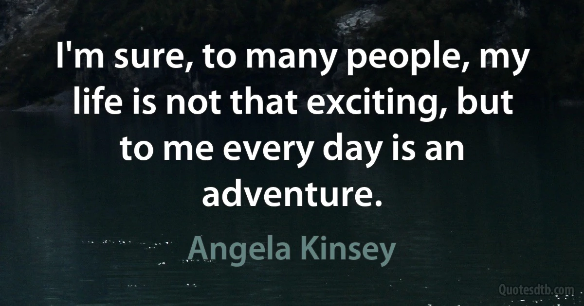 I'm sure, to many people, my life is not that exciting, but to me every day is an adventure. (Angela Kinsey)