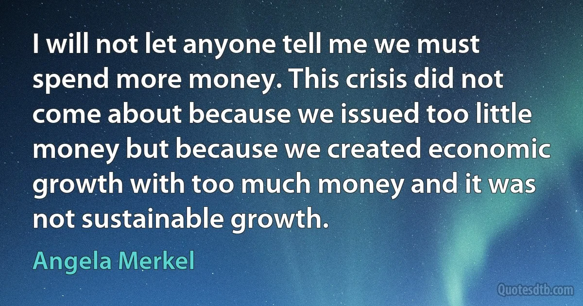 I will not let anyone tell me we must spend more money. This crisis did not come about because we issued too little money but because we created economic growth with too much money and it was not sustainable growth. (Angela Merkel)