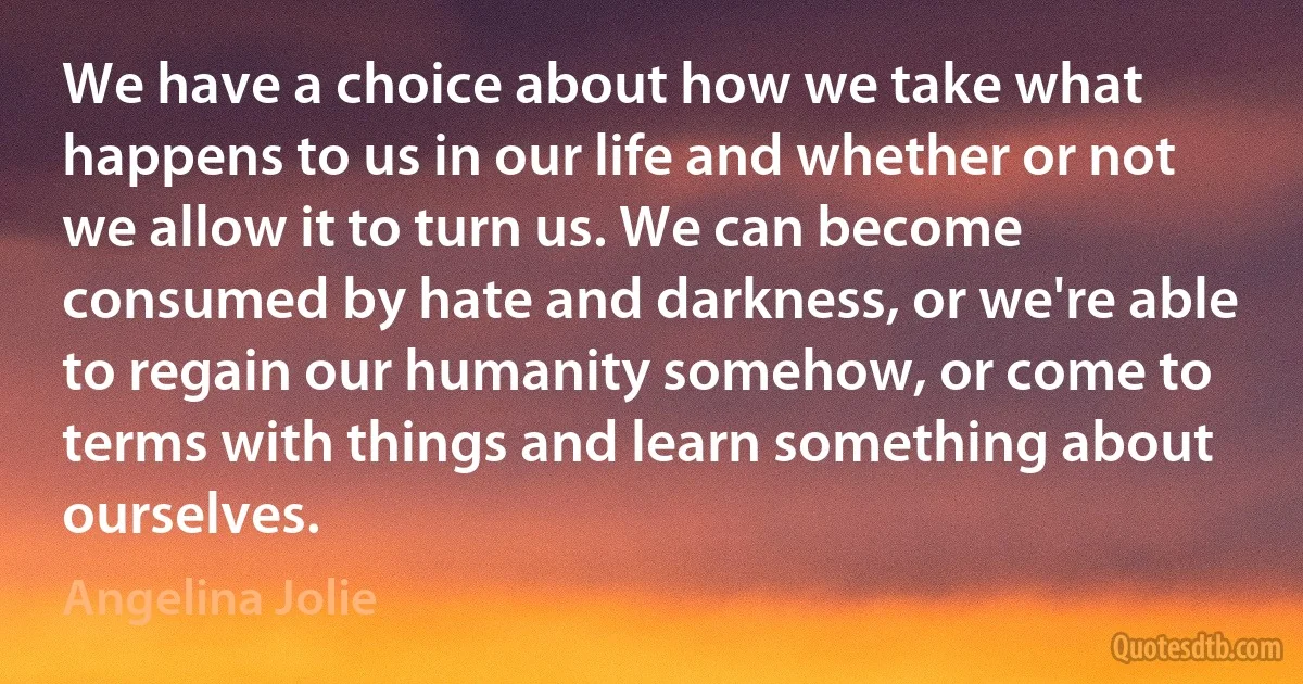 We have a choice about how we take what happens to us in our life and whether or not we allow it to turn us. We can become consumed by hate and darkness, or we're able to regain our humanity somehow, or come to terms with things and learn something about ourselves. (Angelina Jolie)