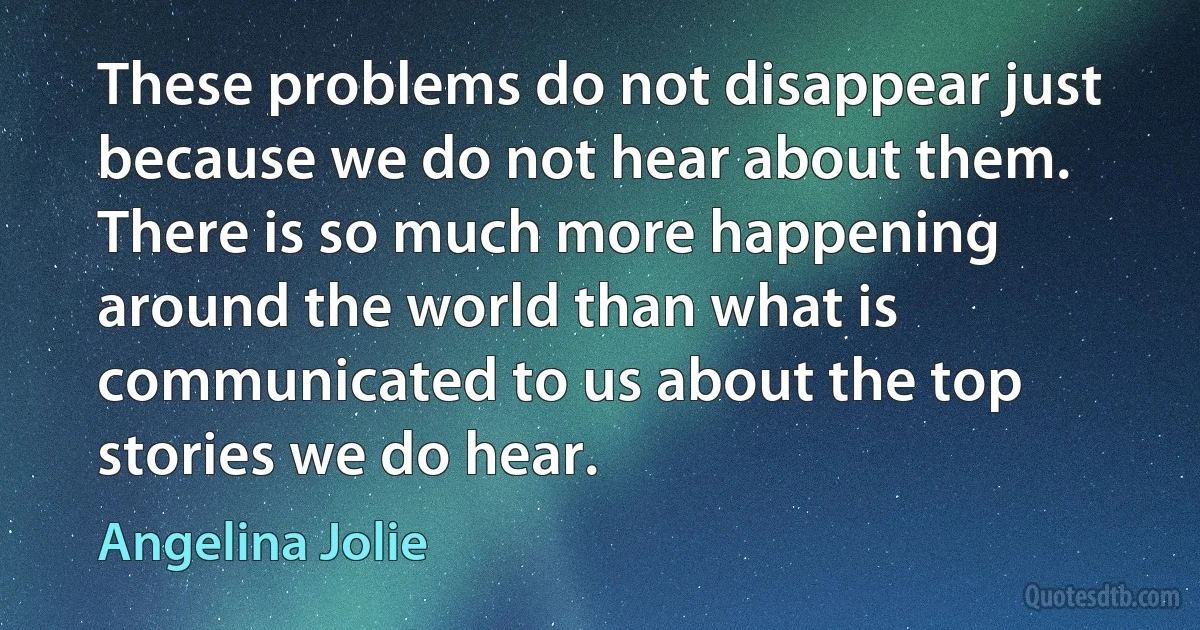 These problems do not disappear just because we do not hear about them. There is so much more happening around the world than what is communicated to us about the top stories we do hear. (Angelina Jolie)