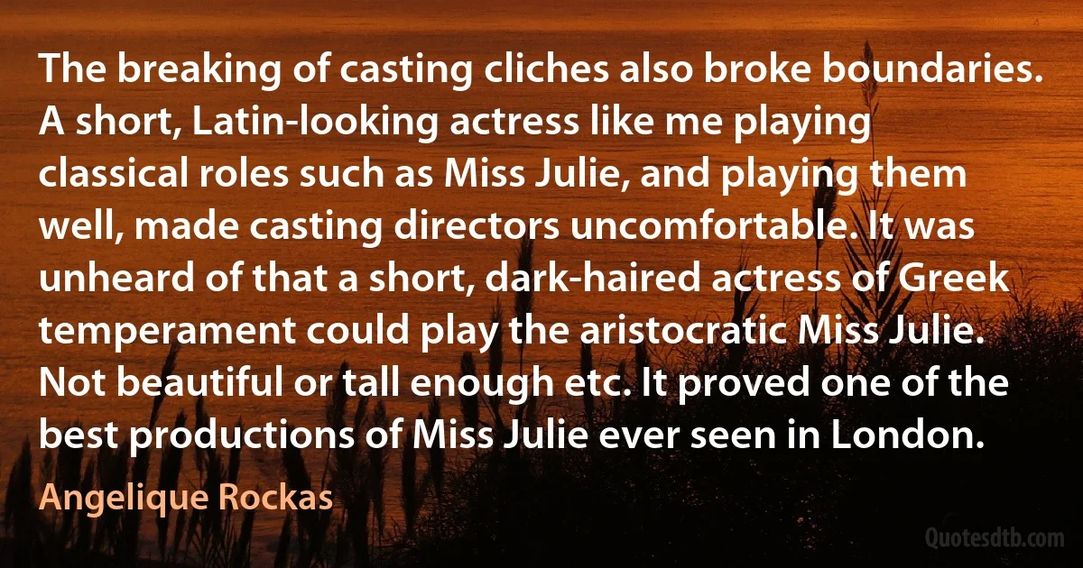 The breaking of casting cliches also broke boundaries. A short, Latin-looking actress like me playing classical roles such as Miss Julie, and playing them well, made casting directors uncomfortable. It was unheard of that a short, dark-haired actress of Greek temperament could play the aristocratic Miss Julie. Not beautiful or tall enough etc. It proved one of the best productions of Miss Julie ever seen in London. (Angelique Rockas)