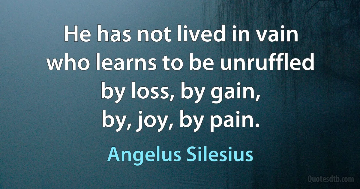 He has not lived in vain
who learns to be unruffled
by loss, by gain,
by, joy, by pain. (Angelus Silesius)