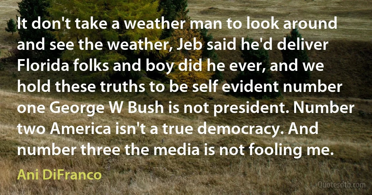 It don't take a weather man to look around and see the weather, Jeb said he'd deliver Florida folks and boy did he ever, and we hold these truths to be self evident number one George W Bush is not president. Number two America isn't a true democracy. And number three the media is not fooling me. (Ani DiFranco)