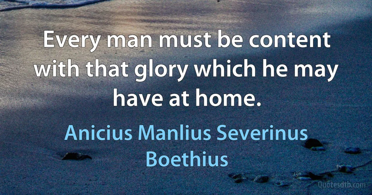 Every man must be content with that glory which he may have at home. (Anicius Manlius Severinus Boethius)