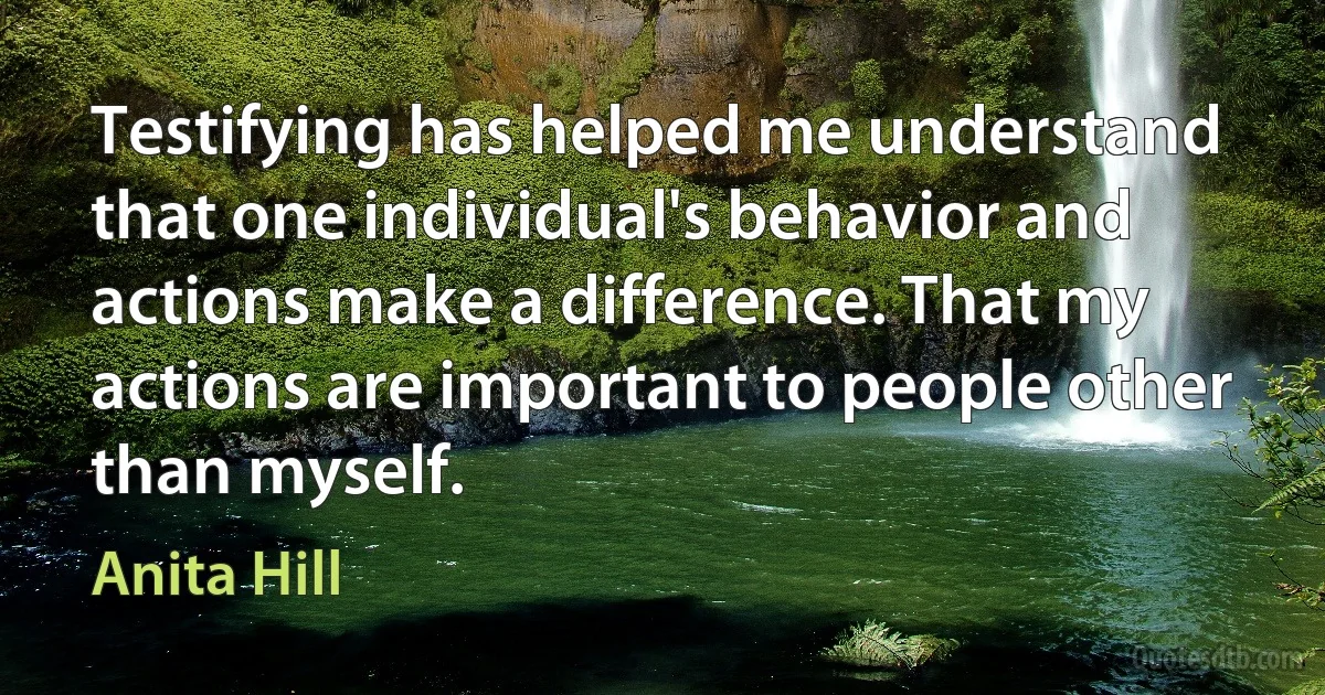 Testifying has helped me understand that one individual's behavior and actions make a difference. That my actions are important to people other than myself. (Anita Hill)