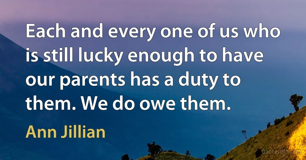 Each and every one of us who is still lucky enough to have our parents has a duty to them. We do owe them. (Ann Jillian)