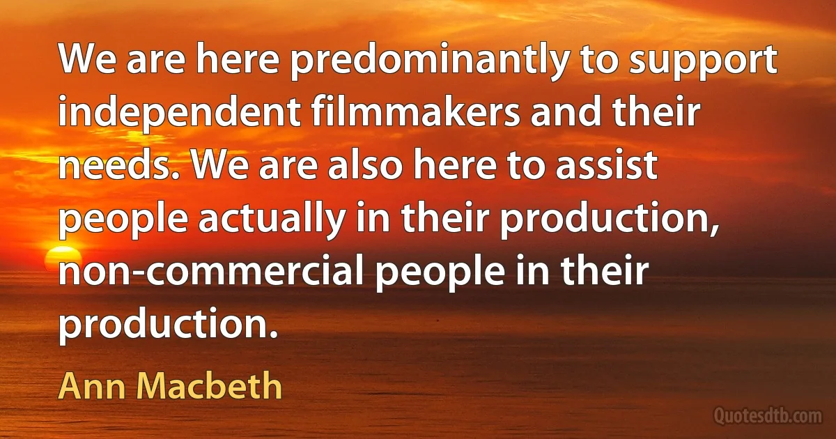 We are here predominantly to support independent filmmakers and their needs. We are also here to assist people actually in their production, non-commercial people in their production. (Ann Macbeth)