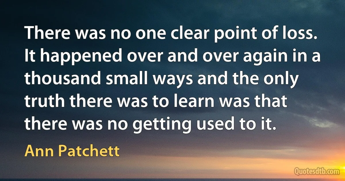 There was no one clear point of loss. It happened over and over again in a thousand small ways and the only truth there was to learn was that there was no getting used to it. (Ann Patchett)