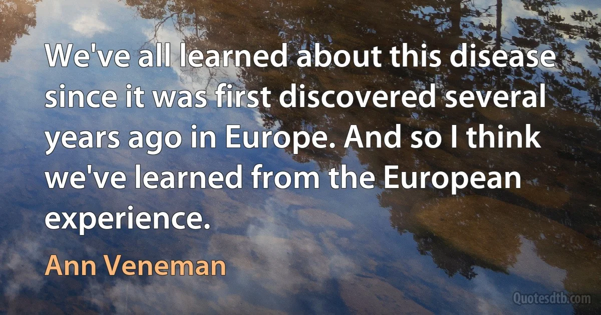 We've all learned about this disease since it was first discovered several years ago in Europe. And so I think we've learned from the European experience. (Ann Veneman)