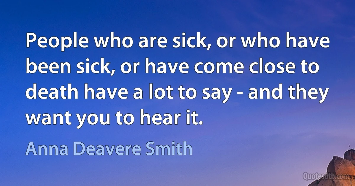 People who are sick, or who have been sick, or have come close to death have a lot to say - and they want you to hear it. (Anna Deavere Smith)