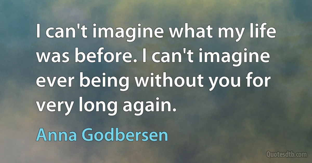 I can't imagine what my life was before. I can't imagine ever being without you for very long again. (Anna Godbersen)