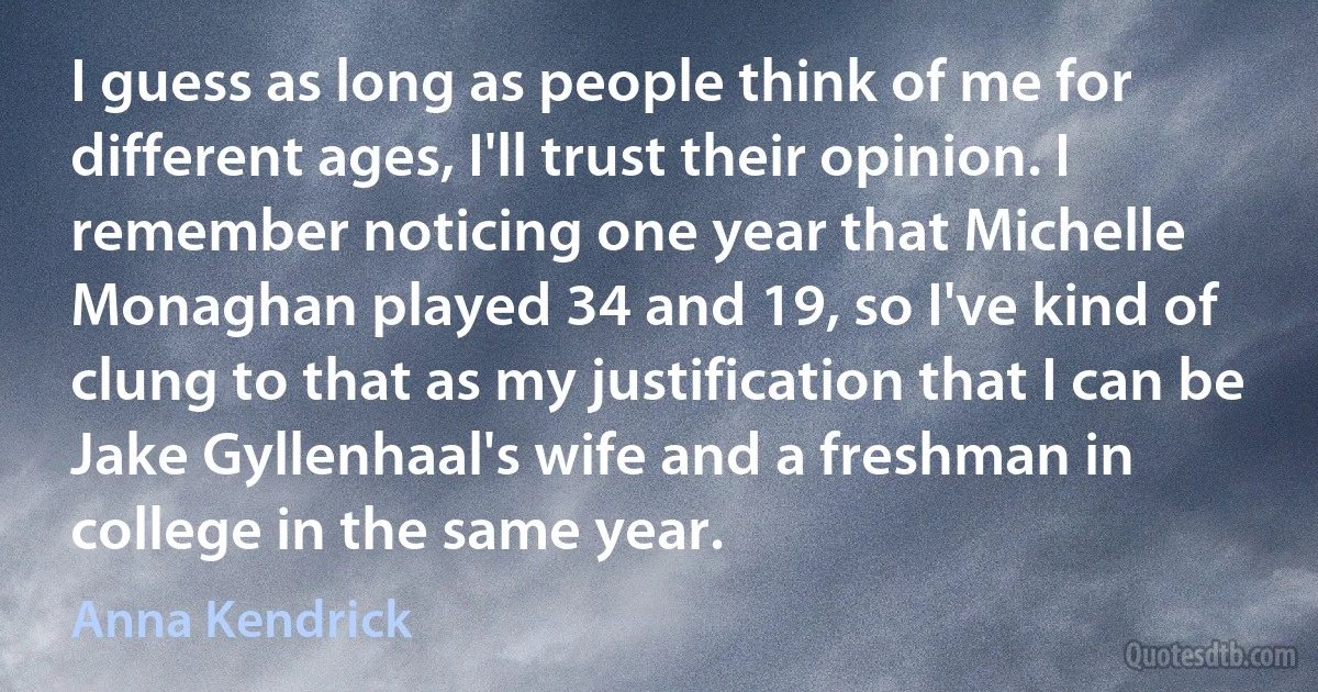 I guess as long as people think of me for different ages, I'll trust their opinion. I remember noticing one year that Michelle Monaghan played 34 and 19, so I've kind of clung to that as my justification that I can be Jake Gyllenhaal's wife and a freshman in college in the same year. (Anna Kendrick)