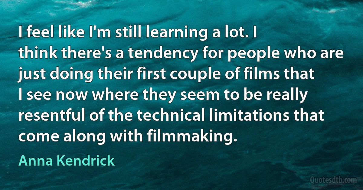 I feel like I'm still learning a lot. I think there's a tendency for people who are just doing their first couple of films that I see now where they seem to be really resentful of the technical limitations that come along with filmmaking. (Anna Kendrick)