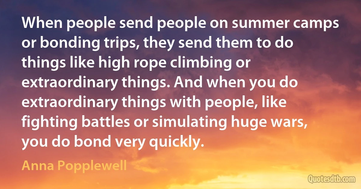 When people send people on summer camps or bonding trips, they send them to do things like high rope climbing or extraordinary things. And when you do extraordinary things with people, like fighting battles or simulating huge wars, you do bond very quickly. (Anna Popplewell)