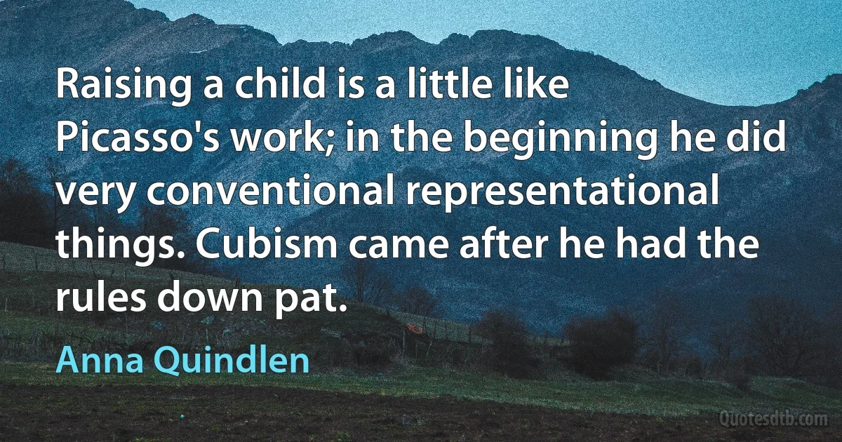 Raising a child is a little like Picasso's work; in the beginning he did very conventional representational things. Cubism came after he had the rules down pat. (Anna Quindlen)