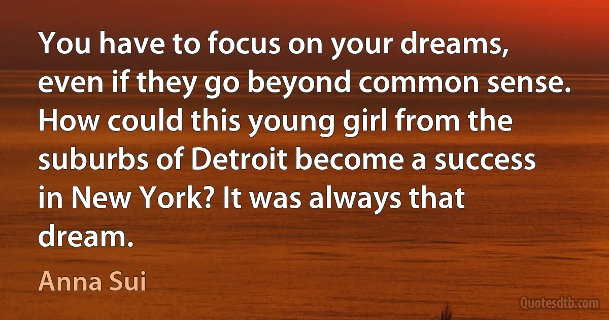 You have to focus on your dreams, even if they go beyond common sense. How could this young girl from the suburbs of Detroit become a success in New York? It was always that dream. (Anna Sui)