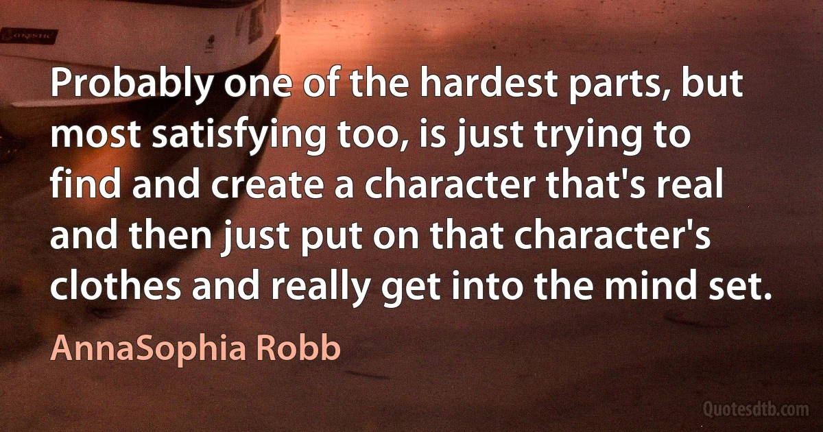 Probably one of the hardest parts, but most satisfying too, is just trying to find and create a character that's real and then just put on that character's clothes and really get into the mind set. (AnnaSophia Robb)