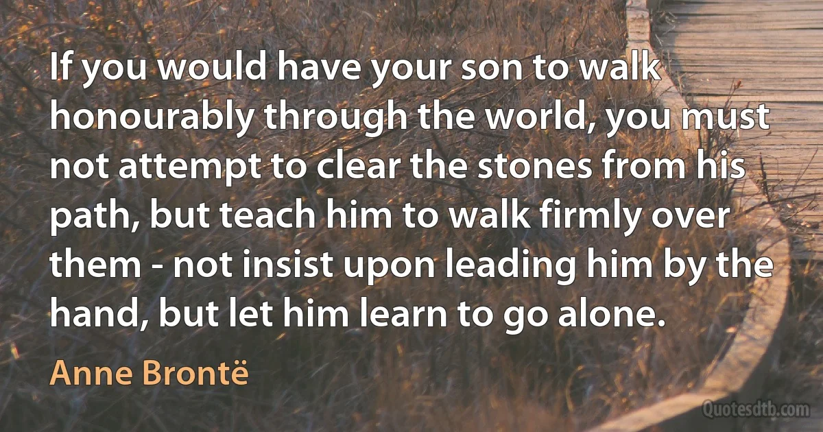 If you would have your son to walk honourably through the world, you must not attempt to clear the stones from his path, but teach him to walk firmly over them - not insist upon leading him by the hand, but let him learn to go alone. (Anne Brontë)