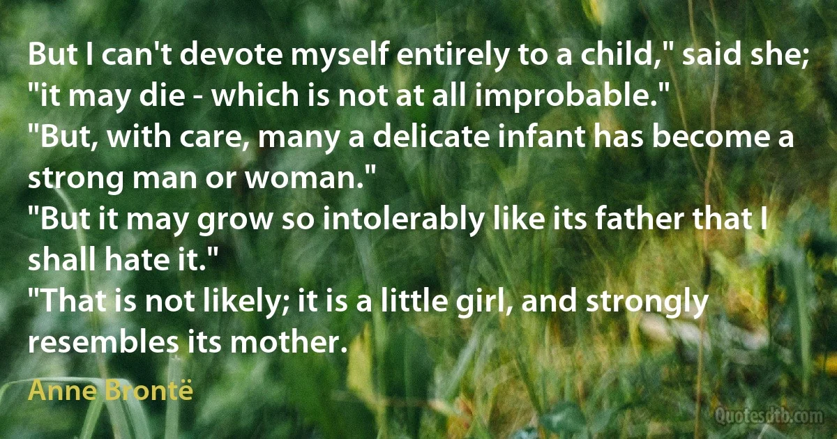 But I can't devote myself entirely to a child," said she; "it may die - which is not at all improbable."
"But, with care, many a delicate infant has become a strong man or woman."
"But it may grow so intolerably like its father that I shall hate it."
"That is not likely; it is a little girl, and strongly resembles its mother. (Anne Brontë)