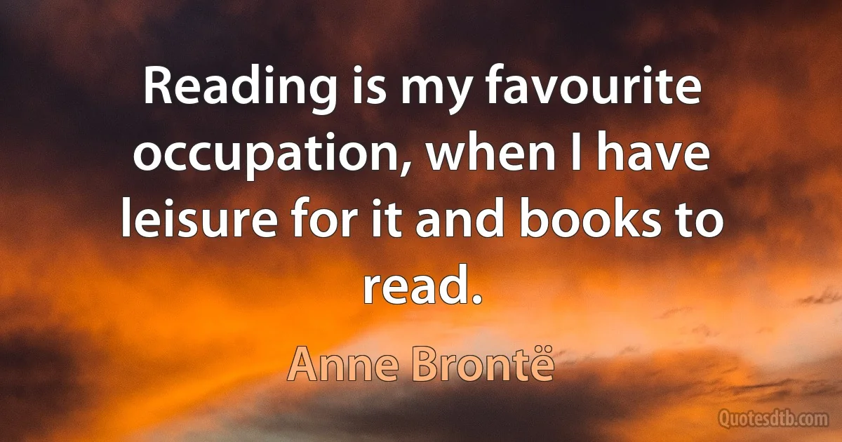 Reading is my favourite occupation, when I have leisure for it and books to read. (Anne Brontë)