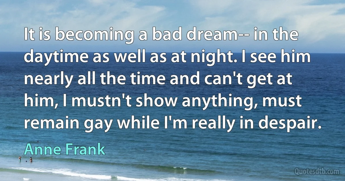 It is becoming a bad dream-- in the daytime as well as at night. I see him nearly all the time and can't get at him, I mustn't show anything, must remain gay while I'm really in despair. (Anne Frank)