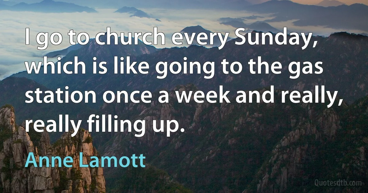 I go to church every Sunday, which is like going to the gas station once a week and really, really filling up. (Anne Lamott)