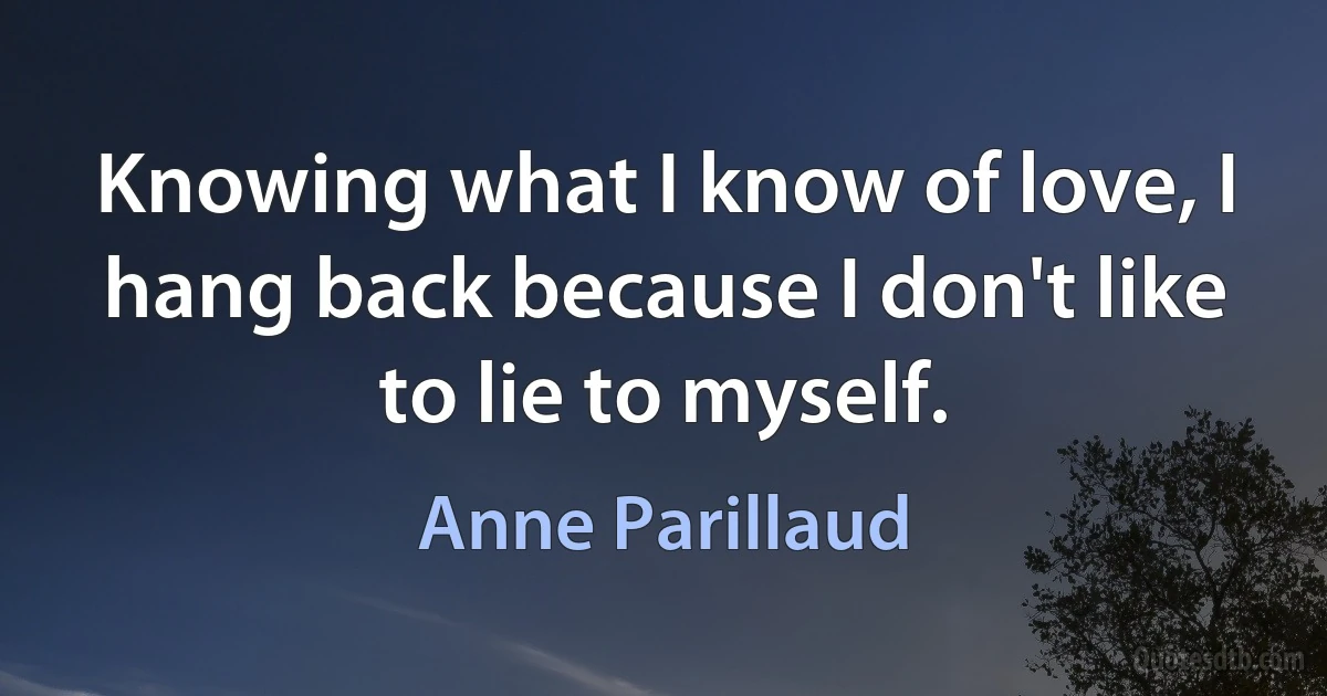 Knowing what I know of love, I hang back because I don't like to lie to myself. (Anne Parillaud)