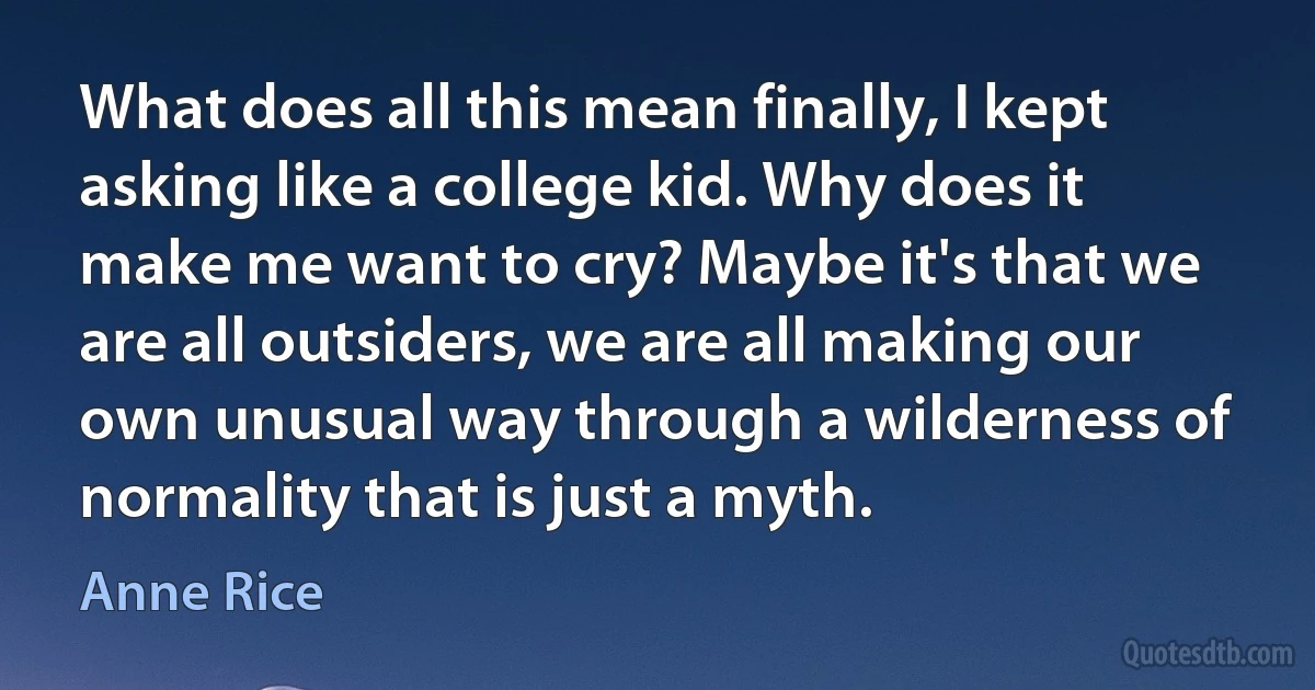 What does all this mean finally, I kept asking like a college kid. Why does it make me want to cry? Maybe it's that we are all outsiders, we are all making our own unusual way through a wilderness of
normality that is just a myth. (Anne Rice)