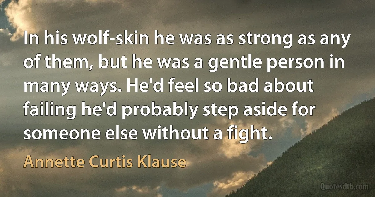 In his wolf-skin he was as strong as any of them, but he was a gentle person in many ways. He'd feel so bad about failing he'd probably step aside for someone else without a fight. (Annette Curtis Klause)