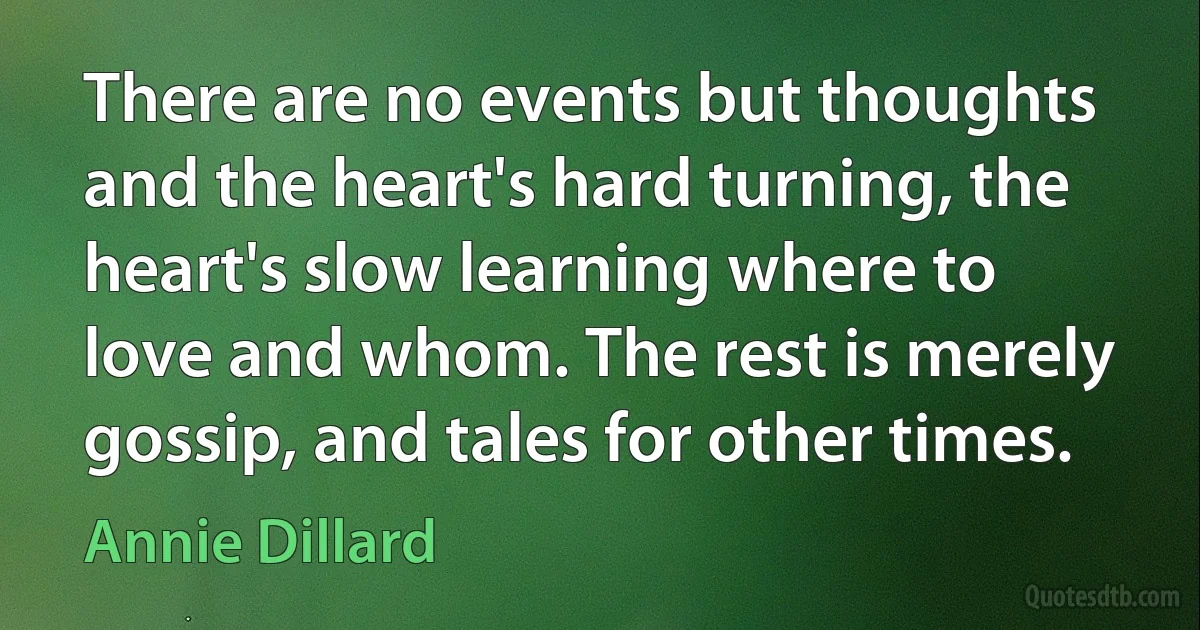 There are no events but thoughts and the heart's hard turning, the heart's slow learning where to love and whom. The rest is merely gossip, and tales for other times. (Annie Dillard)