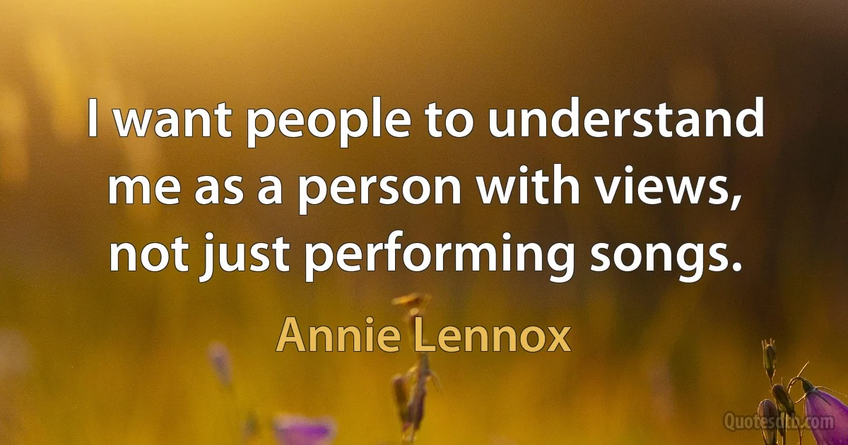 I want people to understand me as a person with views, not just performing songs. (Annie Lennox)