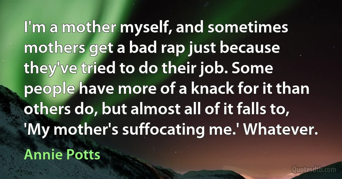 I'm a mother myself, and sometimes mothers get a bad rap just because they've tried to do their job. Some people have more of a knack for it than others do, but almost all of it falls to, 'My mother's suffocating me.' Whatever. (Annie Potts)