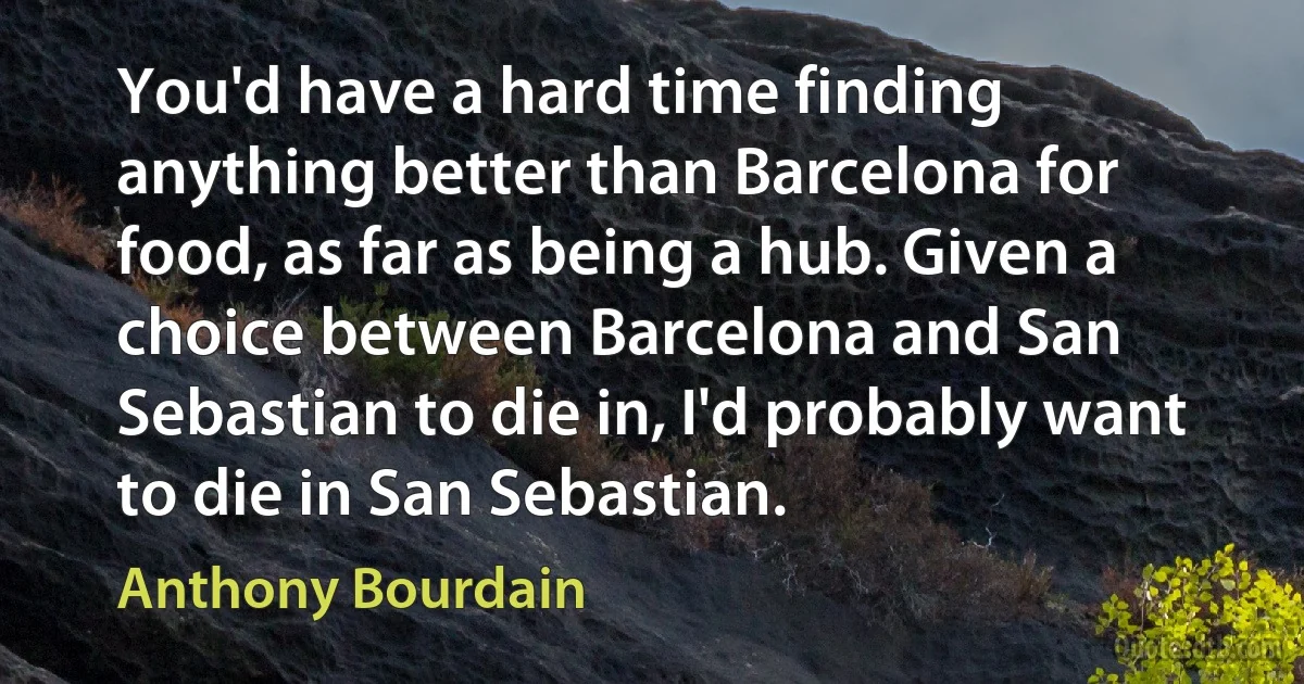 You'd have a hard time finding anything better than Barcelona for food, as far as being a hub. Given a choice between Barcelona and San Sebastian to die in, I'd probably want to die in San Sebastian. (Anthony Bourdain)