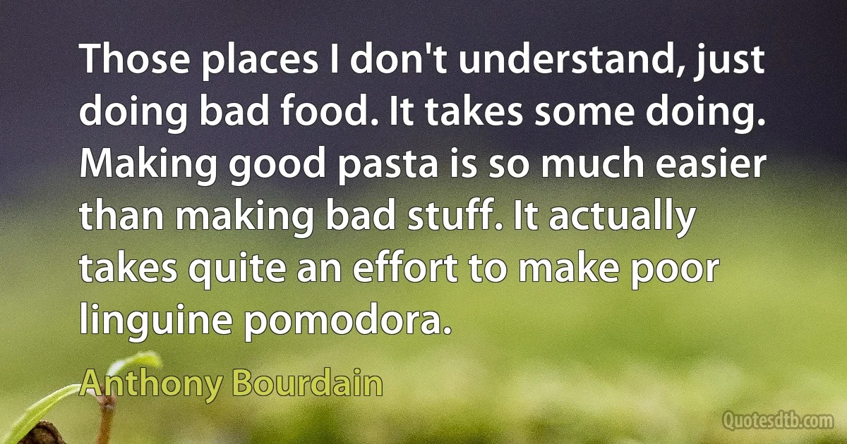 Those places I don't understand, just doing bad food. It takes some doing. Making good pasta is so much easier than making bad stuff. It actually takes quite an effort to make poor linguine pomodora. (Anthony Bourdain)