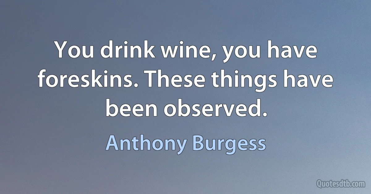 You drink wine, you have foreskins. These things have been observed. (Anthony Burgess)