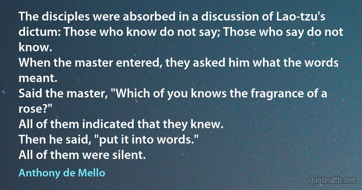 The disciples were absorbed in a discussion of Lao-tzu's dictum: Those who know do not say; Those who say do not know.
When the master entered, they asked him what the words meant.
Said the master, "Which of you knows the fragrance of a rose?"
All of them indicated that they knew.
Then he said, "put it into words."
All of them were silent. (Anthony de Mello)