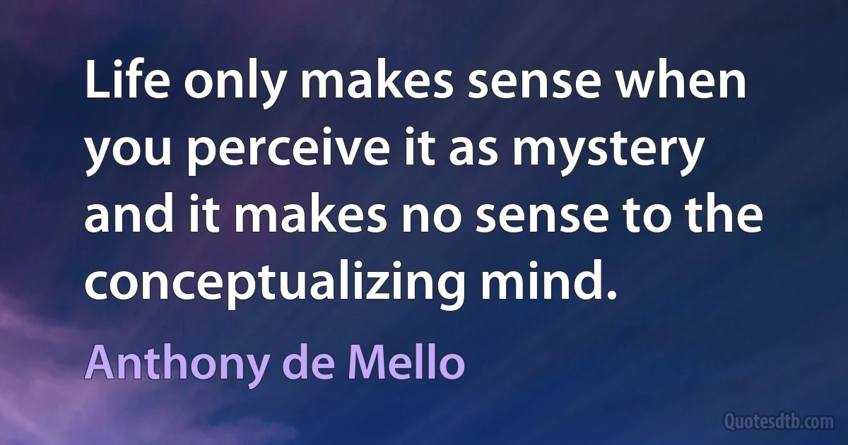 Life only makes sense when you perceive it as mystery and it makes no sense to the conceptualizing mind. (Anthony de Mello)